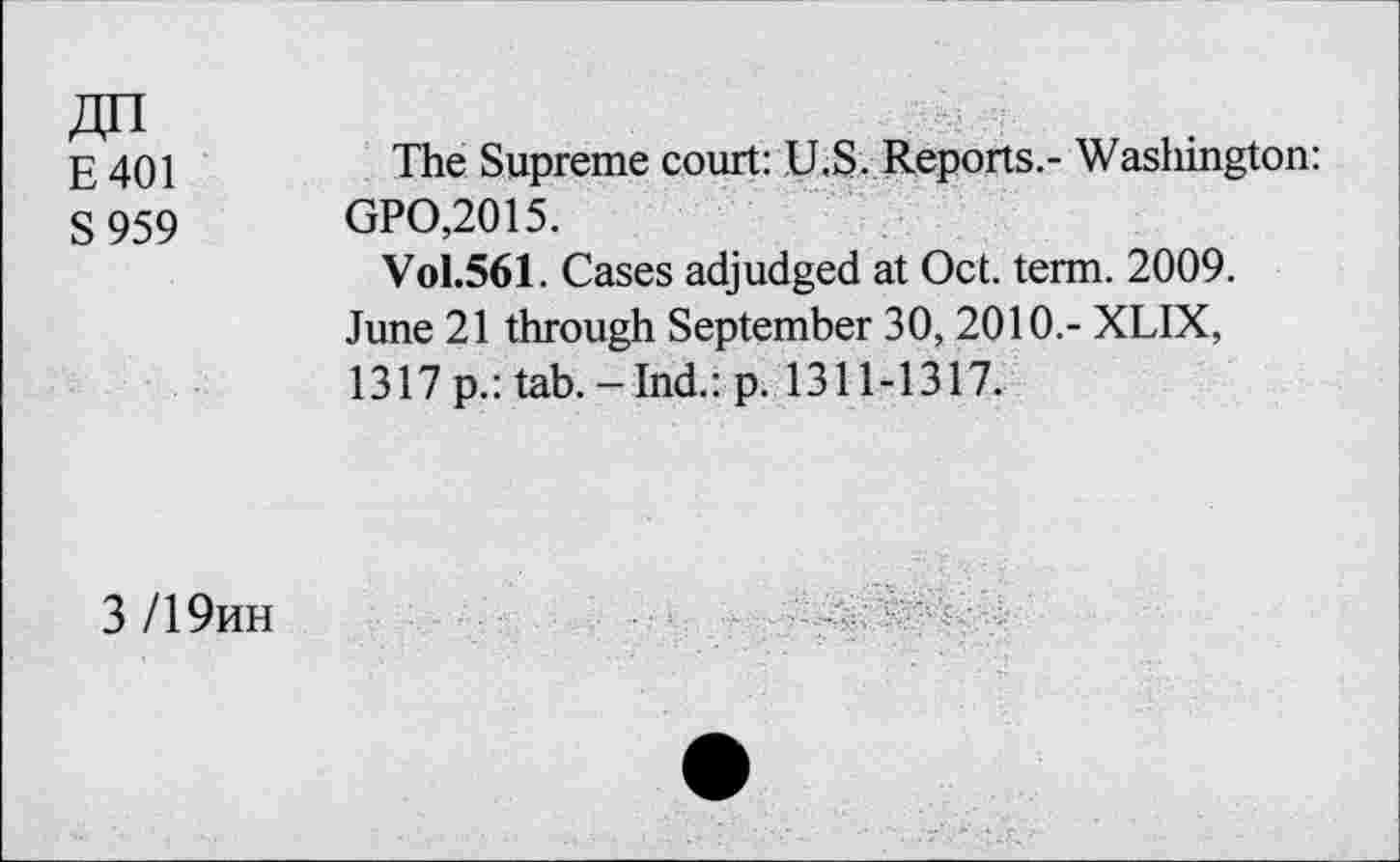﻿E401
S959
The Supreme court: U.S. Reports.- Washington: GPO,2015.
Vol.561. Cases adjudged at Oct. term. 2009. June 21 through September 30, 2010.- XLIX, 1317p.: tab.-Ind.: p. 1311-1317.
3 /19hh